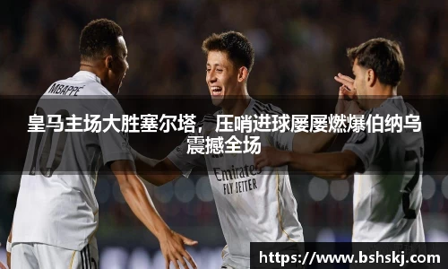皇马主场大胜塞尔塔，压哨进球屡屡燃爆伯纳乌震撼全场